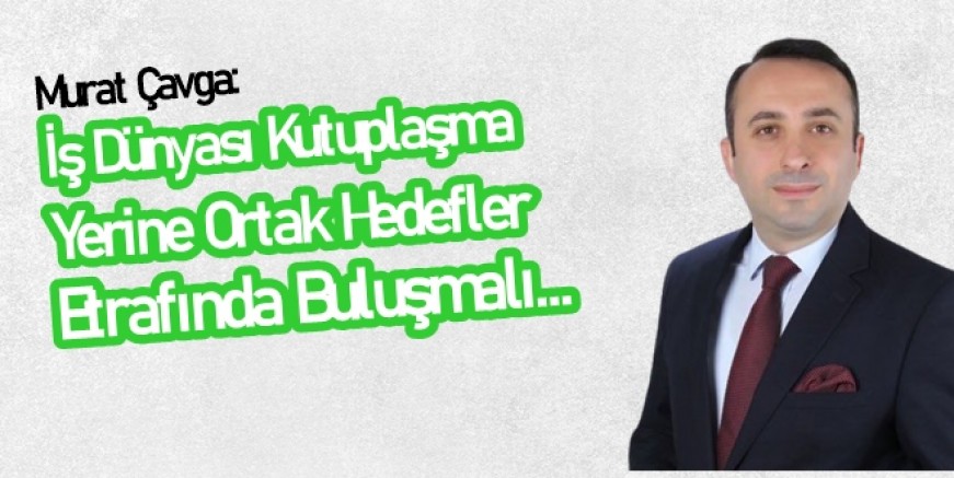 Çavga: İş dünyası kutuplaşma yerine ortak hedefler etrafında birleşmeli