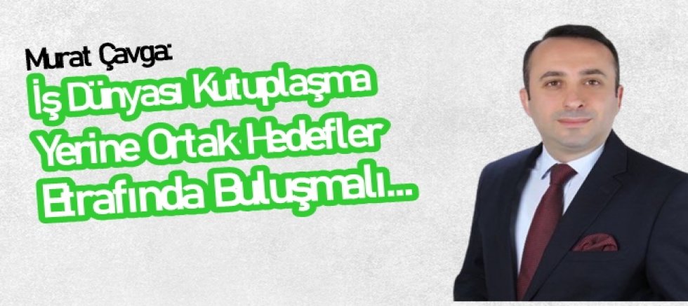 Çavga: İş dünyası kutuplaşma yerine ortak hedefler etrafında birleşmeli
